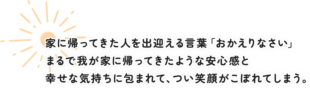 家に帰ってきた人を出迎える言葉「おかえりなさい」 まるで我が家に帰ってきたような安心感と幸せな気持ちに包まれて、つい笑顔がこぼれてしまう。