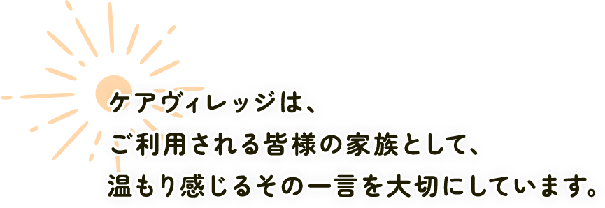 ケアヴィレッジは、ご利用される皆様の家族として、温もり感じるその一言を大切にしています。
