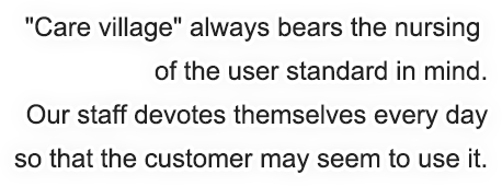 Care village always bears the nursing 
        of the user standard in mind.
        Our staff devotes themselves every day
        so that the customer may seem to use it.