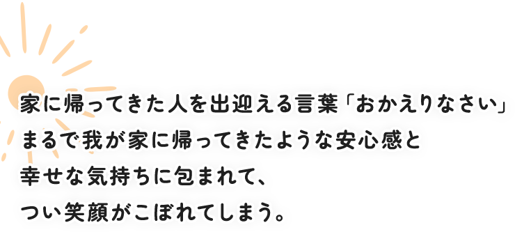 家に帰ってきた人を出迎える言葉「おかえりなさい」 まるで我が家に帰ってきたような安心感と幸せな気持ちに包まれて、つい笑顔がこぼれてしまう。