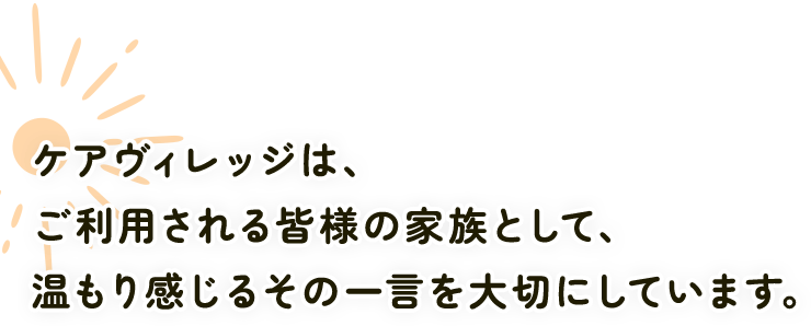 ケアヴィレッジは、ご利用される皆様の家族として、温もり感じるその一言を大切にしています。
