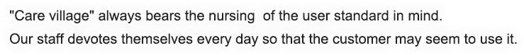 Care village always bears the nursing 
        of the user standard in mind.
        Our staff devotes themselves every day
        so that the customer may seem to use it.